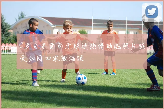 C罗分享葡萄牙球迷热情助威照片感受如同回家般温暖