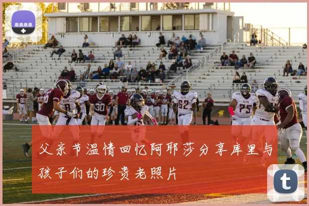 父亲节温情回忆阿耶莎分享库里与孩子们的珍贵老照片