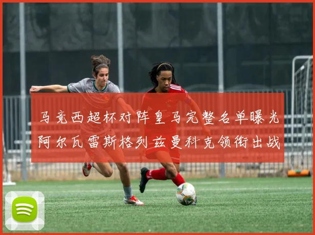 马竞西超杯对阵皇马完整名单曝光阿尔瓦雷斯格列兹曼科克领衔出战