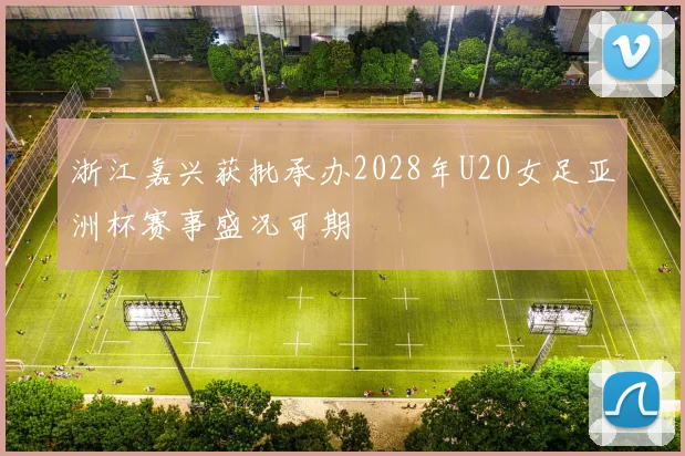 浙江嘉兴获批承办2028年U20女足亚洲杯赛事盛况可期