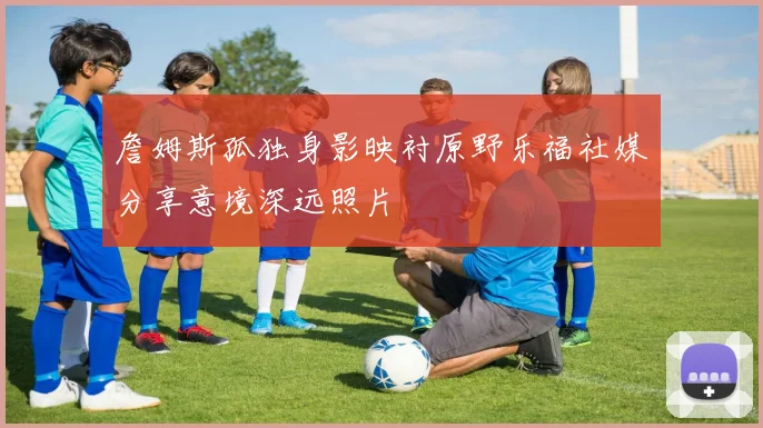 詹姆斯孤独身影映衬原野乐福社媒分享意境深远照片