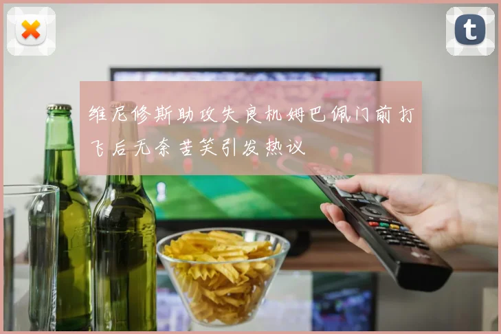 维尼修斯助攻失良机姆巴佩门前打飞后无奈苦笑引发热议