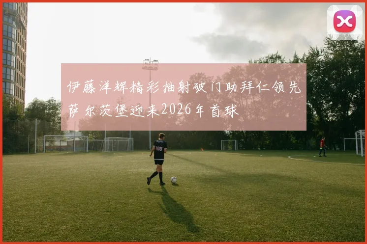 伊藤洋辉精彩抽射破门助拜仁领先萨尔茨堡迎来2026年首球