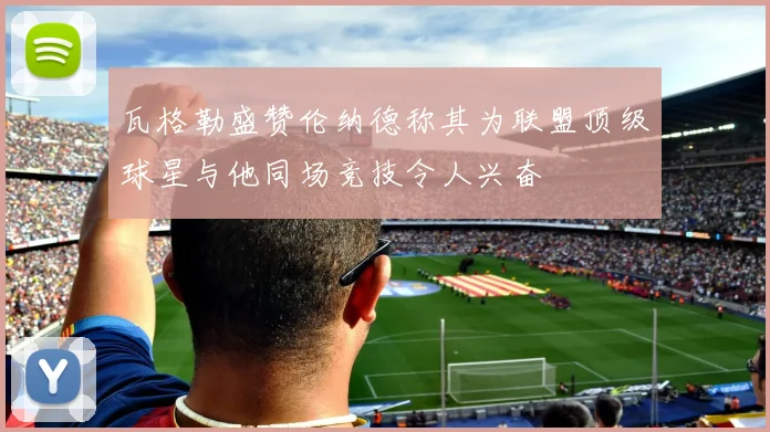 瓦格勒盛赞伦纳德称其为联盟顶级球星与他同场竞技令人兴奋
