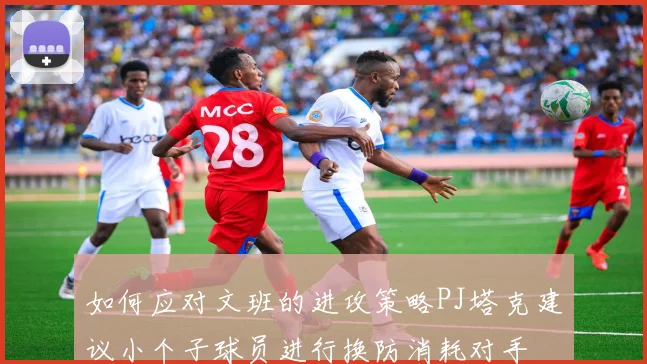 如何应对文班的进攻策略PJ塔克建议小个子球员进行换防消耗对手