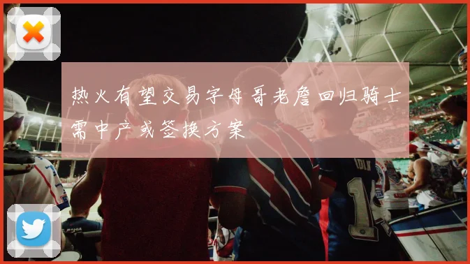 热火有望交易字母哥老詹回归骑士需中产或签换方案
