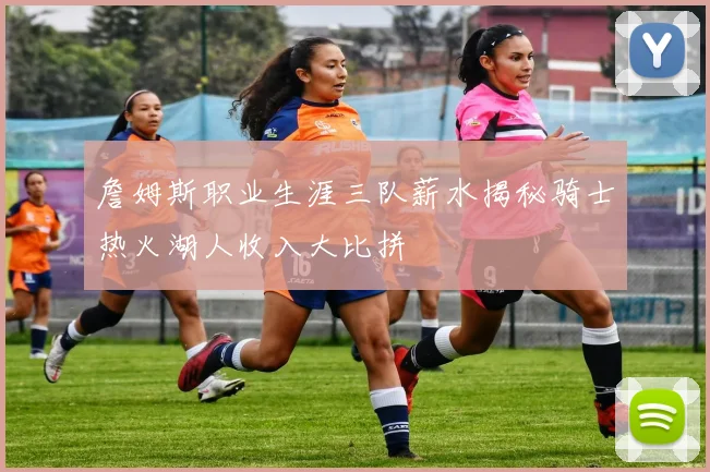 詹姆斯职业生涯三队薪水揭秘骑士热火湖人收入大比拼
