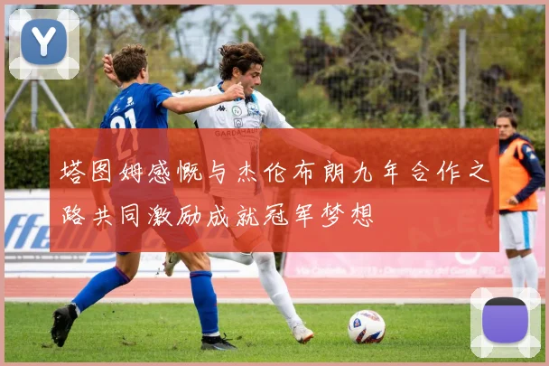 塔图姆感慨与杰伦布朗九年合作之路共同激励成就冠军梦想