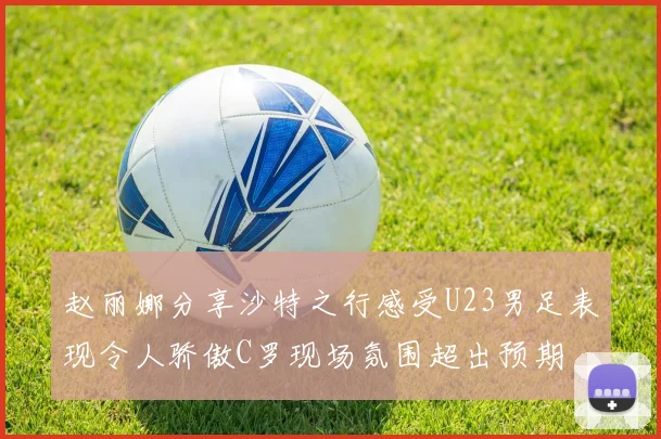 赵丽娜分享沙特之行感受U23男足表现令人骄傲C罗现场氛围超出预期