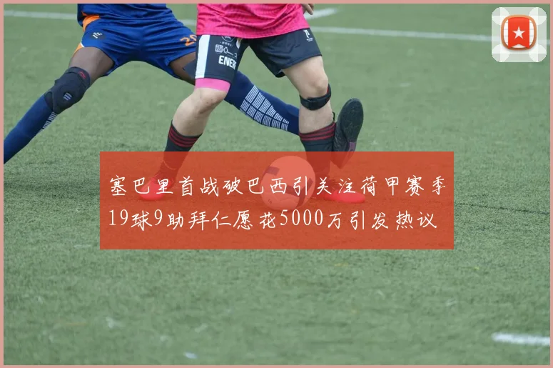 塞巴里首战破巴西引关注荷甲赛季19球9助拜仁愿花5000万引发热议