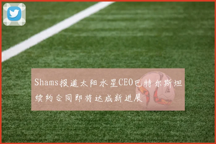 Shams报道太阳水星CEO巴特尔斯坦续约合同即将达成新进展