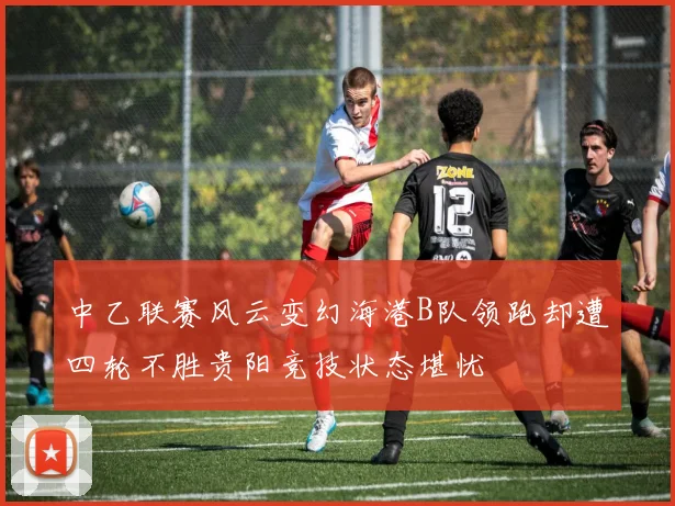 中乙联赛风云变幻海港B队领跑却遭四轮不胜贵阳竞技状态堪忧