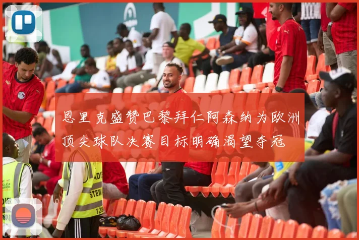 恩里克盛赞巴黎拜仁阿森纳为欧洲顶尖球队决赛目标明确渴望夺冠
