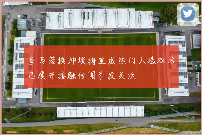 皇马若换帅埃梅里成热门人选双方已展开接触传闻引发关注