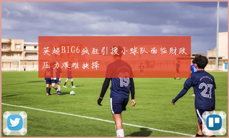 英超BIG6疯狂引援小球队面临财政压力艰难抉择