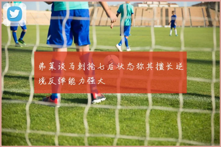 弗莱谈马刺抢七后状态称其擅长逆境反弹能力强大