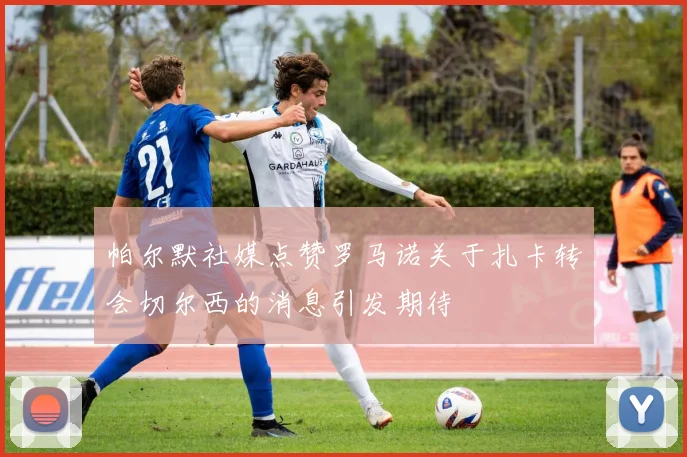 帕尔默社媒点赞罗马诺关于扎卡转会切尔西的消息引发期待