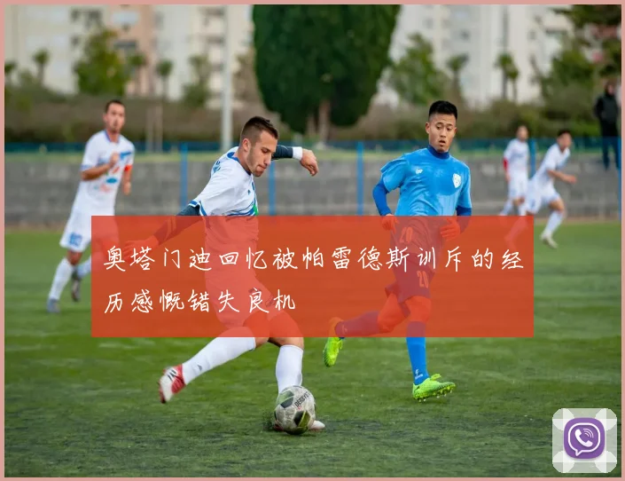 奥塔门迪回忆被帕雷德斯训斥的经历感慨错失良机
