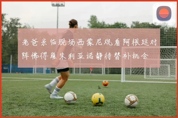 老爸亲临现场西蒙尼观看阿根廷对阵佛得角朱利亚诺静待替补机会