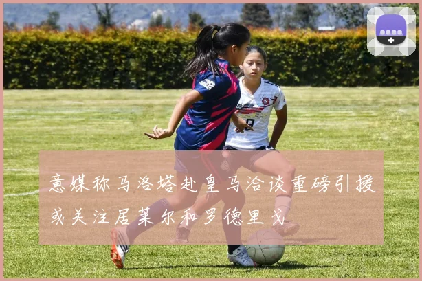 意媒称马洛塔赴皇马洽谈重磅引援或关注居莱尔和罗德里戈