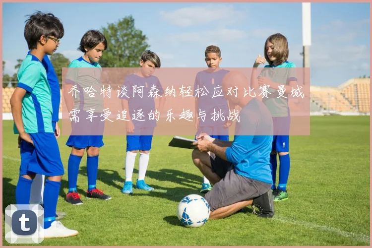 乔哈特谈阿森纳轻松应对比赛曼城需享受追逐的乐趣与挑战